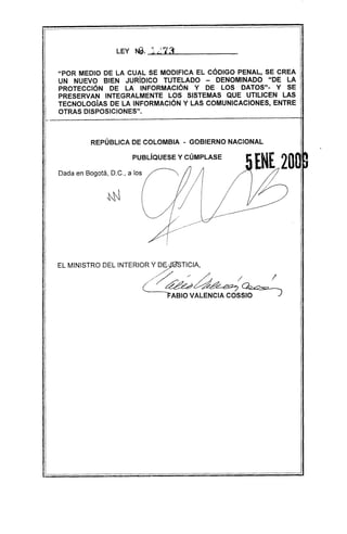 "POR MEDIO DE LA CUAL SE MODIFICA EL CÓDIGO PENAL, SE CREA
UN NUEVO BIEN JURíDICO TUTELADO - DENOMINADO "DE LA
PROTECCiÓN DE LA INFORMACiÓN Y DE LOS DATOS"- y SE
PRESERVAN INTEGRALMENTE LOS SISTEMAS QUE UTILICEN LAS
TECNOLOGíAS DE LA INFORMACiÓN Y LAS COMUNICACIONES, ENTRE
OTRAS DISPOSICIONES".
REPÚBLICA DE COLOMBIA - GOBIERNO NACIONAL
PUBLÍQUESE y CÚMPLASE
Dada en Bogotá, D.C., a los
EL MINISTRO DEL INTERIOR Y D~/%STICIA,
,/'/' . /
/~~~~~/)
 