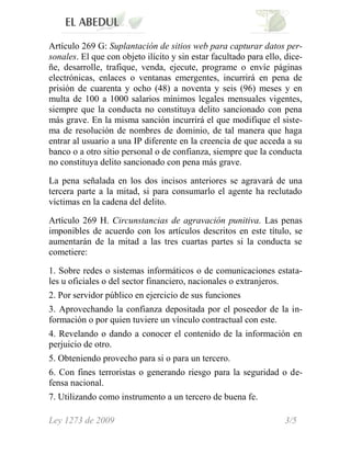 Artículo 269 G: Suplantación de sitios web para capturar datos per-
sonales. El que con objeto ilícito y sin estar facultado para ello, dice-
ñe, desarrolle, trafique, venda, ejecute, programe o envíe páginas
electrónicas, enlaces o ventanas emergentes, incurrirá en pena de
prisión de cuarenta y ocho (48) a noventa y seis (96) meses y en
multa de 100 a 1000 salarios mínimos legales mensuales vigentes,
siempre que la conducta no constituya delito sancionado con pena
más grave. En la misma sanción incurrirá el que modifique el siste-
ma de resolución de nombres de dominio, de tal manera que haga
entrar al usuario a una IP diferente en la creencia de que acceda a su
banco o a otro sitio personal o de confianza, siempre que la conducta
no constituya delito sancionado con pena más grave.

La pena señalada en los dos incisos anteriores se agravará de una
tercera parte a la mitad, si para consumarlo el agente ha reclutado
víctimas en la cadena del delito.

Artículo 269 H. Circunstancias de agravación punitiva. Las penas
imponibles de acuerdo con los artículos descritos en este título, se
aumentarán de la mitad a las tres cuartas partes si la conducta se
cometiere:

1. Sobre redes o sistemas informáticos o de comunicaciones estata-
les u oficiales o del sector financiero, nacionales o extranjeros.
2. Por servidor público en ejercicio de sus funciones
3. Aprovechando la confianza depositada por el poseedor de la in-
formación o por quien tuviere un vínculo contractual con este.
4. Revelando o dando a conocer el contenido de la información en
perjuicio de otro.
5. Obteniendo provecho para si o para un tercero.
6. Con fines terroristas o generando riesgo para la seguridad o de-
fensa nacional.
7. Utilizando como instrumento a un tercero de buena fe.

Ley 1273 de 2009                                                   3/5
 