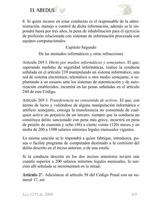 8. Si quien incurre en estas conductas es el responsable de la admi-
nistración, manejo o control de dicha información, además se le im-
pondrá hasta por tres años, la pena de inhabilitación para el ejercicio
de profesión relacionada con sistemas de información procesada con
equipos computacionales.
                          Capítulo Segundo
         De las atentados informáticos y otras infracciones

Artículo 269 I. Hurto por medios informáticos y semejantes. El que,
superando medidas de seguridad informáticas, realice la conducta
señalada en el artículo 239 manipulando un sistema informático, una
red de sistema electrónico, telemático u otro medio semejante, o su-
plantando a un usuario ante los sistemas de autenticación y de auto-
rización establecidos, incurrirá en las penas señaladas en el artículo
240 de este Código.

Artículo 269 J. Transferencia no consentida de activos. El que, con
ánimo de lucro y valiéndose de alguna manipulación informática o
artificio semejante, consiga la transferencia no consentida de cual-
quier activo en perjuicio de un tercero, siempre que la conducta no
constituya delito sancionado con pena más grave, incurrirá en pena
de prisión de cuarenta y ocho (48) a ciento veinte (120) meses y en
multa de 200 a 1500 salarios mínimos legales mensuales vigentes.

La misma sanción se le impondrá a quien fabrique, introduzca, po-
sea o facilite programa de computador destinado a la comisión del
delito descrito en el inciso anterior, o de una estafa.

Si la conducta descrita en los dos incisos anteriores tuviere una
cuantía superior a 200 salarios mínimos legales mensuales, la san-
ción allí señalada se incrementará en la mitad.

              Adiciónese al artículo 58 del Código Penal con un nu-
meral 17, así:


Ley 1273 de 2009                                                  4/5
 