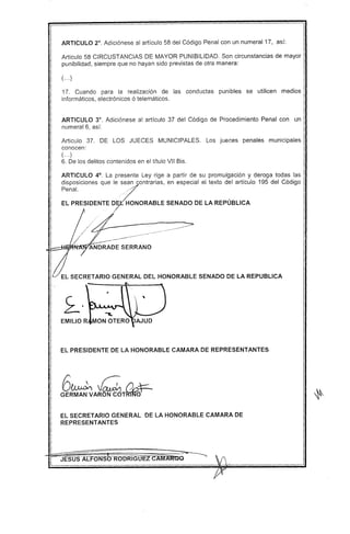 ARTICULO 2°. Adiciónese al artículo 58 del Código Penal con un numeral 17, así:
Articulo 58 CIRCUSTANCIAS DE MAYOR PUNIBILlDAD. Son circunstancias de mayor
punibilidad, siempre que no hayan sido previstas de otra manera:
( ...)
17. Cuando para la realización de las conductas punibles se utilicen medios
informáticos, electrónicos ó telemáticos.
ARTICULO 3°. Adiciónese al artículo 37 del Código de Procedimiento Penal con un
numeral 6, así:
Articulo 37. DE lOS JUECES MUNICIPALES. los jueces penales municipales
conocen:
( ...)
6. De los delitos contenidos en el titulo VII Bis.
ARTICULO 4°. la presente ley rige a partir de su promulgación y deroga todas las
disposiciones que le sean contrarias, en especial el texto del artículo 195 del Código
::n:~ESIDENTE D~ORABLE SENADODELA REPÚBLICA
//¿/./' ?
--,- ., ~-
ÁNi)RA';~ SERRANO
EL SECRETARIO GENERAL DEL HONORABLE SENADO DE LA REPUBLlCA
EL PRESIDENTE DE LA HONORABLE CAMARA DE REPRESENTANTES
6~ ~ !)4=-
GERMANVARONCOT~
EL SECRETARIO GENERAL DE LA HONORABLE CAMARA DE
REPRESENTANTES
 