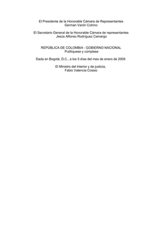 El Presidente de la Honorable Cámara de Representantes
German Varón Cotrino
El Secretario General de la Honorable Cámara de representantes
Jesús Alfonso Rodríguez Camargo
REPÚBLICA DE COLOMBIA - GOBIERNO NACIONAL
Publíquese y cúmplase
Dada en Bogotá, D.C., a los 5 días del mes de enero de 2009
El Ministro del Interior y de justicia,
Fabio Valencia Cossio
 