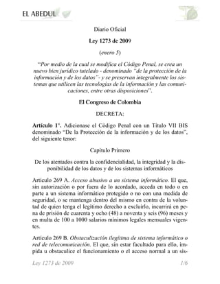 Diario Oficial
Ley 1273 de 2009
(enero 5)
“Por medio de la cual se modifica el Código Penal, se crea un
nuevo bien jurídico tutelado - denominado “de la protección de la
información y de los datos”- y se preservan integralmente los sis-
temas que utilicen las tecnologías de la información y las comuni-
caciones, entre otras disposiciones”.
El Congreso de Colombia
DECRETA:
Artículo 1°. Adicionase el Código Penal con un Título VII BIS
denominado “De la Protección de la información y de los datos”,
del siguiente tenor:
Capítulo Primero
De los atentados contra la confidencialidad, la integridad y la dis-
ponibilidad de los datos y de los sistemas informáticos
Artículo 269 A. Acceso abusivo a un sistema informático. El que,
sin autorización o por fuera de lo acordado, acceda en todo o en
parte a un sistema informático protegido o no con una medida de
seguridad, o se mantenga dentro del mismo en contra de la volun-
tad de quien tenga el legítimo derecho a excluirlo, incurrirá en pe-
na de prisión de cuarenta y ocho (48) a noventa y seis (96) meses y
en multa de 100 a 1000 salarios mínimos legales mensuales vigen-
tes.
Artículo 269 B. Obstaculización ilegítima de sistema informático o
red de telecomunicación. El que, sin estar facultado para ello, im-
pida u obstaculice el funcionamiento o el acceso normal a un sis-
Ley 1273 de 2009 1/6
 