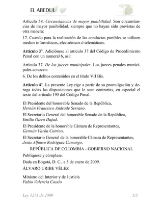 Artículo 58. Circunstancias de mayor punibilidad. Son circunstan-
cias de mayor punibilidad, siempre que no hayan sido previstas de
otra manera:
17. Cuando para la realización de las conductas punibles se utilicen
medios informáticos, electrónicos ó telemáticos.

           . Adiciónese al artículo 37 del Código de Procedimiento
Penal con un numeral 6, así:

Artículo 37. De los jueces municipales. Los jueces penales munici-
pales conocen:
6. De los delitos contenidos en el título VII Bis.

             . La presente Ley rige a partir de su promulgación y de-
roga todas las disposiciones que le sean contrarias, en especial el
texto del artículo 195 del Código Penal.

El Presidente del honorable Senado de la República,
Hernán Francisco Andrade Serrano.
El Secretario General del honorable Senado de la República,
Emilio Otero Dajud.
El Presidente de la honorable Cámara de Representantes,
Germán Varón Cotrino.
El Secretario General de la honorable Cámara de Representantes,
Jesús Alfonso Rodríguez Camargo.
    REPÚBLICA DE COLOMBIA - GOBIERNO NACIONAL
Publíquese y cúmplase.
Dada en Bogotá, D. C., a 5 de enero de 2009.
ÁLVARO URIBE VÉLEZ

Ministro del Interior y de Justicia
Fabio Valencia Cossio


Ley 1273 de 2009                                                5/5
 