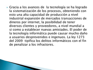 Gracia a los avances de la tecnología se ha logrado
la sistematización de los procesos, obteniendo con
esto una alta capacidad de producción a nivel
industrial expansión de mercados transacciones de
dineros por internet, la posibilidad de tener
diversos clientes y proveedores, a nivel mundial a
si como a establecer nuevas amistades. El poder de
la tecnología informática puede causar mucho daño
a usuarios desprevenidos e ingenuos. La ley 1273
del 2009 tipifica los delitos informáticos con el fin
de penalizar a los infractores.
 