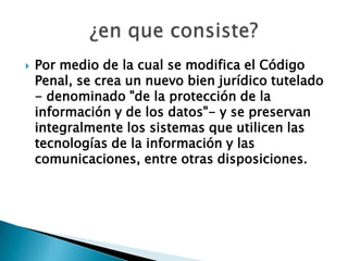  Por medio de la cual se modifica el Código
Penal, se crea un nuevo bien jurídico tutelado
- denominado "de la protección de la
información y de los datos"- y se preservan
integralmente los sistemas que utilicen las
tecnologías de la información y las
comunicaciones, entre otras disposiciones.
 