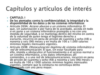  CAPITULO. I
 De los atentados contra la confidencialidad, la integridad y la
disponibilidad de los datos y de los sistemas informáticos
 Artículo 269A: Acceso abusivo a un sistema informático. El
que, sin autorización o por fuera de lo acordado, acceda en todo
o en parte a un sistema informático protegido o no con una
medida de seguridad, o se mantenga dentro del mismo en contra
de la voluntad de quien tenga el legítimo derecho a
excluirlo, incurrirá en pena de prisión de cuarenta y ocho (48) a
noventa y seis (96) meses y en multa de 100 a 1.000 salarios
mínimos legales mensuales vigentes.
 Artículo 269B: Obstaculización ilegítima de sistema informático o
red de telecomunicación. El que, sin estar facultado para
ello, impida u obstaculice el funcionamiento o el acceso normal a
un sistema informático, a los datos informáticos allí
contenidos, o a una red de telecomunicaciones, incurrirá en pena
de prisión de cuarenta y ocho (48) a noventa y seis (96) meses y
en multa de 100 a 1000 salarios mínimos legales mensuales
vigentes, siempre que la conducta no constituya delito
sancionado con una pena mayor.
 