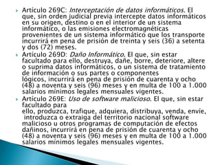  Artículo 269C: Interceptación de datos informáticos. El
que, sin orden judicial previa intercepte datos informáticos
en su origen, destino o en el interior de un sistema
informático, o las emisiones electromagnéticas
provenientes de un sistema informático que los transporte
incurrirá en pena de prisión de treinta y seis (36) a setenta
y dos (72) meses.
 Artículo 269D: Daño Informático. El que, sin estar
facultado para ello, destruya, dañe, borre, deteriore, altere
o suprima datos informáticos, o un sistema de tratamiento
de información o sus partes o componentes
lógicos, incurrirá en pena de prisión de cuarenta y ocho
(48) a noventa y seis (96) meses y en multa de 100 a 1.000
salarios mínimos legales mensuales vigentes.
 Artículo 269E: Uso de software malicioso. El que, sin estar
facultado para
ello, produzca, trafique, adquiera, distribuya, venda, envíe,
introduzca o extraiga del territorio nacional software
malicioso u otros programas de computación de efectos
dañinos, incurrirá en pena de prisión de cuarenta y ocho
(48) a noventa y seis (96) meses y en multa de 100 a 1.000
salarios mínimos legales mensuales vigentes.
 