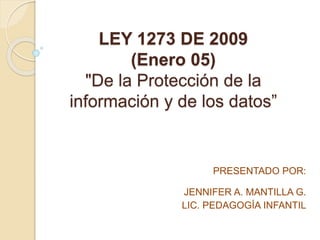 LEY 1273 DE 2009
(Enero 05)
"De la Protección de la
información y de los datos”
PRESENTADO POR:
JENNIFER A. MANTILLA G.
LIC. PEDAGOGÍA INFANTIL
 