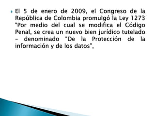  El 5 de enero de 2009, el Congreso de la
República de Colombia promulgó la Ley 1273
“Por medio del cual se modifica el Código
Penal, se crea un nuevo bien jurídico tutelado
– denominado “De la Protección de la
información y de los datos”,
 