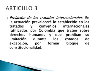  Prelación de los tratados internacionales. En
la actuación prevalecerá lo establecido en los
tratados y convenios internacionales
ratificados por Colombia que traten sobre
derechos humanos y que prohíban su
limitación durante los estados de
excepción, por formar bloque de
constitucionalidad.
 