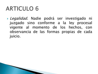  Legalidad. Nadie podrá ser investigado ni
juzgado sino conforme a la ley procesal
vigente al momento de los hechos, con
observancia de las formas propias de cada
juicio.
 