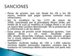  Penas de prisión, que van desde los 48 a los 96
meses, tendrán que pagar quienes cometan estas
infracciones.
 Así lo establece la ley 1273 de enero de
2009, sancionada por el presidente Álvaro Uribe, por
medio de la cual se modifica el Código Penal y se crea
un nuevo bien jurídico denominado „De la proteccion de
la información y de los datos‟.
 Estas penas de prisión serán impuestas quienes, “con
objeto ilícito y sin estar facultado para
ello, diseñe, desarrolle, trafique, venda, ejecute, progra
me o envíe páginas electrónicas, enlaces o ventanas
emergentes”.
 También recibirán multas de 100 a 1.000 salarios
mínimos legales mensuales vigentes, siempre que la
conducta no constituya delito sancionado con pena más
grave.
 