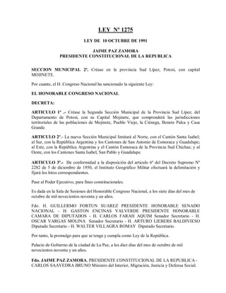 LEY Nº 1275
                              LEY DE 10 OCTUBRE DE 1991

                            JAIME PAZ ZAMORA
                PRESIDENTE CONSTITUCIONAL DE LA REPUBLICA


SECCION MUNICIPAL 2ª. Créase en la provincia Sud Lípez, Potosí, con capital
MOJINETE.

Por cuanto, el H. Congreso Nacional ha sancionado la siguiente Ley:

EL HONORABLE CONGRESO NACIONAL

DECRETA:

ARTICULO 1º .- Créase la Segunda Sección Municipal de la Provincia Sud Lípez, del
Departamento de Potosí, con su Capital Mojinete, que comprenderá las jurisdicciones
territoriales de las poblaciones de Mojinete, Pueblo Viejo, la Ciénega, Bonete Palca y Casa
Grande.

ARTICULO 2º.- La nueva Sección Municipal limitará al Norte, con el Cantón Santa Isabel;
al Sur, con la República Argentina y los Cantones de San Antonio de Esmoraca y Guadalupe;
al Este, con la República Argentina y el Cantón Esmoraca de la Provincia Sud Chichas; y al
Oeste, con los Cantones Santa Isabel, San Pablo y Guadalupe.

ARTICULO 3º.- De conformidad a la disposición del artículo 6º del Decreto Supremo Nº
2282 de 5 de diciembre de 1950, el Instituto Geográfico Militar efectuará la delimitación y
fijará los hitos correspondientes.

Pase al Poder Ejecutivo, para fines constitucionales.

Es dada en la Sala de Sesiones del Honorable Congreso Nacional, a los siete días del mes de
octubre de mil novecientos noventa y un años.

Fdo. H. GUILLERMO FORTUN SUAREZ PRESIDENTE HONORABLE SENADO
NACIONAL - H. GASTON ENCINAS VALVERDE PRESIDENTE HONORABLE
CAMARA DE DIPUTADOS - H. CARLOS FARAH AQUIM Senador Secretario - H.
OSCAR VARGAS MOLINA Senador Secretario - H. ARTURO LIEBERS BALDIVIESO
Diputado Secretario - H. WALTER VILLAGRA ROMAY Diputado Secretario.

Por tanto, la promulgo para que se tenga y cumpla como Ley de la República.

Palacio de Gobierno de la ciudad de La Paz, a los diez días del mes de octubre de mil
novecientos noventa y un años.

Fdo. JAIME PAZ ZAMORA, PRESIDENTE CONSTITUCIONAL DE LA REPUBLICA -
CARLOS SAAVEDRA BRUNO Ministro del Interior, Migración, Justicia y Defensa Social.
 