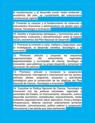 la transformación y el desarrollo social, medio ambiental y
económico del país, en cumplimiento del ordenamiento
constitucional vigente.
9. Fomentar la creación y el fortalecimiento de instancias e
instrumentos financieros y administrativos de gestión para la
Ciencia, Tecnología e Innovación.
10. Diseñar e implementar estrategias y herramientas para el
seguimiento, evaluación y retroalimentación sobre el impacto
social y económico del Plan Nacional de Desarrollo.
11. Promover la inversión a corto, mediano y largo plazo, para
la investigación, el desarrollo científico, tecnológico y la
innovación.
12. Promover, articular y proyectar los esquemas
organizacionales del conocimiento, regionales,
departamentales y municipales de ciencia, tecnología e
innovación, para potenciar su propio desarrollo y armonizar la
generación de políticas.
13. Promover, articular e incorporar la cooperación
interinstitucional, interregional e internacional con los actores,
políticas, planes, programas, proyectos y actividades
estratégicos para la consecución de los objetivos del Plan
Nacional de Ciencia, Tecnología e Innovación.
14. Coordinar la Política Nacional de Ciencia, Tecnología e
Innovación con las políticas nacionales, regionales y
sectoriales del Estado, en financiamiento, educación, cultura,
desarrollo económico, competividad, emprendimiento, medio
ambiente, seguridad social, salud, agricultura, minas y energía,
infraestructura, defensa nacional, ordenamiento territorial,
información, comunicaciones, política exterior y cooperación
internacional y las demás que sean pertinentes.
 