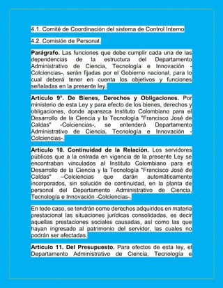 4.1. Comité de Coordinación del sistema de Control Interno
4.2. Comisión de Personal.
Parágrafo. Las funciones que debe cumplir cada una de las
dependencias de la estructura del Departamento
Administrativo de Ciencia, Tecnología e Innovación -
Colciencias-, serán fijadas por el Gobierno nacional, para lo
cual deberá tener en cuenta los objetivos y funciones
señaladas en la presente ley.
Artículo 9°. De Bienes, Derechos y Obligaciones. Por
ministerio de esta Ley y para efecto de los bienes, derechos y
obligaciones, donde aparezca Instituto Colombiano para el
Desarrollo de la Ciencia y la Tecnología "Francisco José de
Caldas" -Colciencias-, se entenderá Departamento
Administrativo de Ciencia, Tecnología e Innovación -
Colciencias-.
Artículo 10. Continuidad de la Relación. Los servidores
públicos que a la entrada en vigencia de la presente Ley se
encontraban vinculados al Instituto Colombiano para el
Desarrollo de la Ciencia y la Tecnología "Francisco José de
Caldas" –Colciencias que darán automáticamente
incorporados, sin solución de continuidad, en la planta de
personal del Departamento Administrativo de Ciencia,
Tecnología e Innovación -Colciencias-.
En todo caso, se tendrán como derechos adquiridos en materia
prestacional las situaciones jurídicas consolidadas, es decir
aquellas prestaciones sociales causadas, así como las que
hayan ingresado al patrimonio del servidor, las cuales no
podrán ser afectadas.
Artículo 11. Del Presupuesto. Para efectos de esta ley, el
Departamento Administrativo de Ciencia, Tecnología e
 