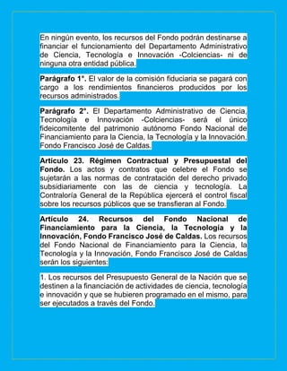 En ningún evento, los recursos del Fondo podrán destinarse a
financiar el funcionamiento del Departamento Administrativo
de Ciencia, Tecnología e Innovación -Colciencias- ni de
ninguna otra entidad pública.
Parágrafo 1°. El valor de la comisión fiduciaria se pagará con
cargo a los rendimientos financieros producidos por los
recursos administrados.
Parágrafo 2°. El Departamento Administrativo de Ciencia,
Tecnología e Innovación -Colciencias- será el único
fideicomitente del patrimonio autónomo Fondo Nacional de
Financiamiento para la Ciencia, la Tecnología y la Innovación,
Fondo Francisco José de Caldas.
Artículo 23. Régimen Contractual y Presupuestal del
Fondo. Los actos y contratos que celebre el Fondo se
sujetarán a las normas de contratación del derecho privado
subsidiariamente con las de ciencia y tecnología. La
Contraloría General de la República ejercerá el control fiscal
sobre los recursos públicos que se transfieran al Fondo.
Artículo 24. Recursos del Fondo Nacional de
Financiamiento para la Ciencia, la Tecnología y la
Innovación, Fondo Francisco José de Caldas. Los recursos
del Fondo Nacional de Financiamiento para la Ciencia, la
Tecnología y la Innovación, Fondo Francisco José de Caldas
serán los siguientes:
1. Los recursos del Presupuesto General de la Nación que se
destinen a la financiación de actividades de ciencia, tecnología
e innovación y que se hubieren programado en el mismo, para
ser ejecutados a través del Fondo.
 