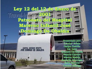 Ley 12 del 12 de Enero de
2001
Patronato del Hospital
Materno Infantil José
Domingo De Obaldía
Presentado por:
Cristhy Araúz
Jaclyn Castillo
Liz Levy
Gustavo De Gracia
Beatriz Carrera
Mónica Madrid
Anabella Almengor
Ruth Barrera
Cinthia Hidalgo
 