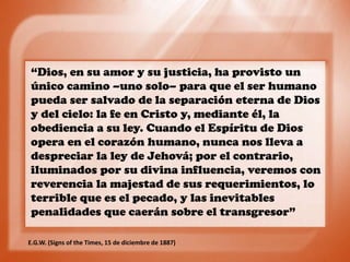 “Dios, en su amor y su justicia, ha provisto un
único camino –uno solo– para que el ser humano
pueda ser salvado de la separación eterna de Dios
y del cielo: la fe en Cristo y, mediante él, la
obediencia a su ley. Cuando el Espíritu de Dios
opera en el corazón humano, nunca nos lleva a
despreciar la ley de Jehová; por el contrario,
iluminados por su divina influencia, veremos con
reverencia la majestad de sus requerimientos, lo
terrible que es el pecado, y las inevitables
penalidades que caerán sobre el transgresor”
E.G.W. (Signs of the Times, 15 de diciembre de 1887)
 