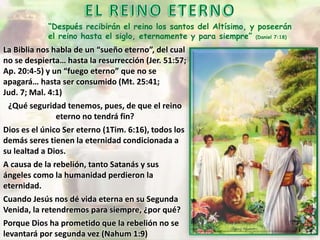 “Después recibirán el reino los santos del Altísimo, y poseerán
el reino hasta el siglo, eternamente y para siempre” (Daniel 7:18)
La Biblia nos habla de un “sueño eterno”, del cual
no se despierta… hasta la resurrección (Jer. 51:57;
Ap. 20:4-5) y un “fuego eterno” que no se
apagará… hasta ser consumido (Mt. 25:41;
Jud. 7; Mal. 4:1)
¿Qué seguridad tenemos, pues, de que el reino
eterno no tendrá fin?
Dios es el único Ser eterno (1Tim. 6:16), todos los
demás seres tienen la eternidad condicionada a
su lealtad a Dios.
A causa de la rebelión, tanto Satanás y sus
ángeles como la humanidad perdieron la
eternidad.
Cuando Jesús nos dé vida eterna en su Segunda
Venida, la retendremos para siempre, ¿por qué?
Porque Dios ha prometido que la rebelión no se
levantará por segunda vez (Nahum 1:9)
 