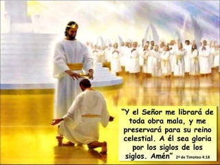 “Y el Señor me librará de
toda obra mala, y me
preservará para su reino
celestial. A él sea gloria
por los siglos de los
siglos. Amén” 2ª de Timoteo 4:18
“Y el Señor me librará de
toda obra mala, y me
preservará para su reino
celestial. A él sea gloria
por los siglos de los
siglos. Amén” 2ª de Timoteo 4:18
 