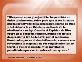“Dios, en su amor y su justicia, ha provisto un
único camino –uno solo– para que el ser humano
pueda ser salvado de la separación eterna de Dios
y del cielo: la fe en Cristo y, mediante él, la
obediencia a su ley. Cuando el Espíritu de Dios
opera en el corazón humano, nunca nos lleva a
despreciar la ley de Jehová; por el contrario,
iluminados por su divina influencia, veremos con
reverencia la majestad de sus requerimientos, lo
terrible que es el pecado, y las inevitables
penalidades que caerán sobre el transgresor”
E.G.W. (Signs of the Times, 15 de diciembre de 1887)
 