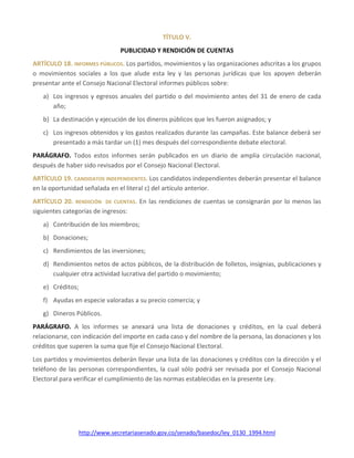 http://www.secretariasenado.gov.co/senado/basedoc/ley_0130_1994.html
TÍTULO V.
PUBLICIDAD Y RENDICIÓN DE CUENTAS
ARTÍCULO 18. INFORMES PÚBLICOS. Los partidos, movimientos y las organizaciones adscritas a los grupos
o movimientos sociales a los que alude esta ley y las personas jurídicas que los apoyen deberán
presentar ante el Consejo Nacional Electoral informes públicos sobre:
a) Los ingresos y egresos anuales del partido o del movimiento antes del 31 de enero de cada
año;
b) La destinación y ejecución de los dineros públicos que les fueron asignados; y
c) Los ingresos obtenidos y los gastos realizados durante las campañas. Este balance deberá ser
presentado a más tardar un (1) mes después del correspondiente debate electoral.
PARÁGRAFO. Todos estos informes serán publicados en un diario de amplia circulación nacional,
después de haber sido revisados por el Consejo Nacional Electoral.
ARTÍCULO 19. CANDIDATOS INDEPENDIENTES. Los candidatos independientes deberán presentar el balance
en la oportunidad señalada en el literal c) del artículo anterior.
ARTÍCULO 20. RENDICIÓN DE CUENTAS. En las rendiciones de cuentas se consignarán por lo menos las
siguientes categorías de ingresos:
a) Contribución de los miembros;
b) Donaciones;
c) Rendimientos de las inversiones;
d) Rendimientos netos de actos públicos, de la distribución de folletos, insignias, publicaciones y
cualquier otra actividad lucrativa del partido o movimiento;
e) Créditos;
f) Ayudas en especie valoradas a su precio comercia; y
g) Dineros Públicos.
PARÁGRAFO. A los informes se anexará una lista de donaciones y créditos, en la cual deberá
relacionarse, con indicación del importe en cada caso y del nombre de la persona, las donaciones y los
créditos que superen la suma que fije el Consejo Nacional Electoral.
Los partidos y movimientos deberán llevar una lista de las donaciones y créditos con la dirección y el
teléfono de las personas correspondientes, la cual sólo podrá ser revisada por el Consejo Nacional
Electoral para verificar el cumplimiento de las normas establecidas en la presente Ley.
 