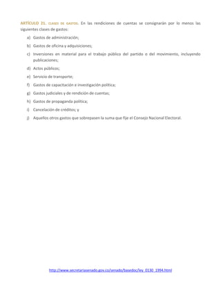 http://www.secretariasenado.gov.co/senado/basedoc/ley_0130_1994.html
ARTÍCULO 21. CLASES DE GASTOS. En las rendiciones de cuentas se consignarán por lo menos las
siguientes clases de gastos:
a) Gastos de administración;
b) Gastos de oficina y adquisiciones;
c) Inversiones en material para el trabajo público del partido o del movimiento, incluyendo
publicaciones;
d) Actos públicos;
e) Servicio de transporte;
f) Gastos de capacitación e investigación política;
g) Gastos judiciales y de rendición de cuentas;
h) Gastos de propaganda política;
i) Cancelación de créditos; y
j) Aquellos otros gastos que sobrepasen la suma que fije el Consejo Nacional Electoral.
 