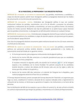 http://www.secretariasenado.gov.co/senado/basedoc/ley_0130_1994.html
TÍTULO VI.
DE LA PUBLICIDAD, LA PROPAGANDA Y LAS ENCUESTAS POLÍTICAS
ARTÍCULO 22. UTILIZACIÓN DE LOS MEDIOS DE COMUNICACIÓN. Los partidos, movimientos y candidatos a
cargos de elección popular podrán hacer divulgación política y propaganda electoral por los medios
de comunicación, en los términos de la presente ley.
ARTÍCULO 23. DIVULGACIÓN POLÍTICA. Entiéndese por divulgación política la que con carácter
institucional realicen los partidos, movimientos, con el fin de difundir y promover los principios,
programas y realizaciones de los partidos y movimientos, así como sus políticas frente a los diversos
asuntos de interés nacional. Mediante este tipo de publicidad no se podrá buscar apoyo electoral
para los partidos o movimientos. La divulgación así definida podrá realizarse en cualquier tiempo.
ARTÍCULO 24. PROPAGANDA ELECTORAL. Entiéndese por propaganda electoral la que realicen los partidos,
los movimientos políticos y los candidatos a cargos de elección popular y las personas que los apoyen,
con fin de obtener apoyo electoral.
Esta clase de propaganda electoral únicamente podrá realizarse durante los tres (3) meses anteriores
a la fecha de las elecciones.
ARTÍCULO 25. ACCESO A LOS MEDIOS DE COMUNICACIÓN SOCIAL DEL ESTADO. Los partidos y movimientos
políticos con personería jurídica tendrán derecho a acceder gratuitamente a los medios de
comunicación social del Estado de la siguiente manera:
1. En forma permanente, para programas institucionales de divulgación política;
2. Dentro de los treinta (30) días anteriores a la elección presidencial para que sus candidatos
expongan sus tesis y programas.
Si resultare necesaria la segunda vuelta, de acuerdo con el artículo 190 C.P., se les otorgará
espacios a los candidatos con la misma finalidad. Por petición conjunta de los candidatos
tendrán derecho a realizar dos debates de 60 minutos cada uno con las reglas y sobre los
temas que ellos señalen en la petición; y
3. Dentro de los treinta (30) días anteriores a la elección de Congreso de la República, para
realizar propaganda electoral en favor de sus candidatos.
El Consejo Nacional Electoral, previo concepto del Consejo Nacional de Televisión o el organismo que
haga sus veces, establecerá el número y duración de los espacios indicados atrás y reglamentará la
utilización de los mismos, en forma que se garantice el respeto a las instituciones y a la honra de las
personas.
Para la distribución del 60% de los espacios a que se refiere el numeral 1o. de este artículo se tendrá
en cuenta la representación que tengan los partidos o movimientos en la Cámara de Representantes.
 