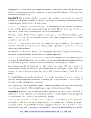 http://www.secretariasenado.gov.co/senado/basedoc/ley_0130_1994.html
El pago por la utilización de los espacios se hará con cargo al Presupuesto General de la Nación, para
lo cual se apropiarán anualmente las partidas necesarias, las cuales formarán parte del Fondo de que
trata el artículo 12 de esta ley.
PARÁGRAFO. Los candidatos debidamente inscritos por partidos o movimientos sin personería
jurídica, por movimientos sociales o por grupos significativos de ciudadanos tendrán derecho a los
espacios de que trata el numeral 2o de este artículo.
ARTÍCULO 26. PROPAGANDA ELECTORAL CONTRATADA. Los concesionarios de los espacios de televisión
podrán contratar propaganda electoral dentro de los treinta (30) días anteriores a la elección
presidencial, con los partidos, movimientos o candidatos independientes.
El Consejo Nacional de Televisión o el organismo que haga sus veces determinará el tiempo y los
espacios en los cuales los concesionarios pueden emitir dicha propaganda, para la campaña
presidencial exclusivamente.
ARTÍCULO 27. GARANTÍAS EN LA INFORMACIÓN. Los concesionarios de los noticieros y los espacios de
opinión en televisión, durante la campaña electoral, deberán garantizar el pluralismo, el equilibrio
informativo y la imparcialidad.
Los concesionarios de espacios distintos a los mencionados no podrán, en ningún caso, presentar a
candidatos a cargos de elección popular durante la época de la campaña.
ARTÍCULO 28. USO DE SERVICIO DE LA RADIO PRIVADA Y LOS PERIÓDICOS. Los concesionarios para la prestación
de servicio de radiodifusión sonora y los periódicos que acepten publicidad política pagada, la harán
en condiciones de igualdad a todos los partidos, movimientos y candidatos que lo soliciten.
Los concesionarios de las frecuencias de radio durante los sesenta (60) días anteriores al
correspondiente debate electoral, están en la obligación de pasar propaganda política a una tarifa
inferior a la mitad de la comercial que rija en los seis (6) meses anteriores a la fecha del mismo
debate.
De la publicidad gratuita, total o parcialmente, debe quedar constancia escrita y se tendrá como
donación al respectivo partido, movimiento o candidato, para lo cual se estimará su valor con base en
las tarifas cobradas a otros partidos o personas.
Estas disposiciones regirán igualmente para los concesionarios privados de espacios de televisión y,
en general, para todas las modalidades de televisión legalmente autorizadas en el país.
PARÁGRAFO. El Consejo Nacional Electoral señalará el número de cuñas radiales, de avisos en
publicaciones escritas y de vallas publicitarias que pueda tener en cada elección el respectivo partido
o individualmente cada candidato a las corporaciones públicas.
ARTÍCULO 29. PROPAGANDA EN ESPACIOS PÚBLICOS. Corresponde a los Alcaldes y los Registradores
Municipales regular la forma, característica, lugares y condiciones para la fijación de carteles,
pasacalles, afiches y vallas destinadas a difundir propaganda electoral, a fin de garantizar el acceso
equitativo de los partidos y movimientos, agrupaciones y candidatos a la utilización de estos medios,
 