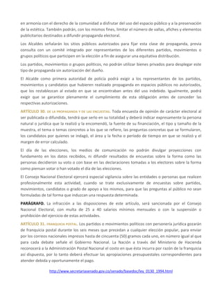 http://www.secretariasenado.gov.co/senado/basedoc/ley_0130_1994.html
en armonía con el derecho de la comunidad a disfrutar del uso del espacio público y a la preservación
de la estética. También podrán, con los mismos fines, limitar el número de vallas, afiches y elementos
publicitarios destinados a difundir propaganda electoral.
Los Alcaldes señalarán los sitios públicos autorizados para fijar esta clase de propaganda, previa
consulta con un comité integrado por representantes de los diferentes partidos, movimientos o
grupos políticos que participen en la elección a fin de asegurar una equitativa distribución.
Los partidos, movimientos o grupos políticos, no podrán utilizar bienes privados para desplegar este
tipo de propaganda sin autorización del dueño.
El Alcalde como primera autoridad de policía podrá exigir a los representantes de los partidos,
movimientos y candidatos que hubieren realizado propaganda en espacios públicos no autorizados,
que los restablezcan al estado en que se encontraban antes del uso indebido. Igualmente, podrá
exigir que se garantice plenamente el cumplimiento de esta obligación antes de conceder las
respectivas autorizaciones.
ARTÍCULO 30. DE LA PROPAGANDA Y DE LAS ENCUESTAS. Toda encuesta de opinión de carácter electoral al
ser publicada o difundida, tendrá que serlo en su totalidad y deberá indicar expresamente la persona
natural o jurídica que la realizó y la encomendó, la fuente de su financiación, el tipo y tamaño de la
muestra, el tema o temas concretos a los que se refiere, las preguntas concretas que se formularon,
los candidatos por quienes se indagó, el área y la fecha o período de tiempo en que se realizó y el
margen de error calculado.
El día de las elecciones, los medios de comunicación no podrán divulgar proyecciones con
fundamento en los datos recibidos, ni difundir resultados de encuestas sobre la forma como las
personas decidieron su voto o con base en las declaraciones tomadas a los electores sobre la forma
como piensan votar o han votado el día de las elecciones.
El Consejo Nacional Electoral ejercerá especial vigilancia sobre las entidades o personas que realicen
profesionalmente esta actividad, cuando se trate exclusivamente de encuestas sobre partidos,
movimientos, candidatos o grado de apoyo a los mismos, para que las preguntas al público no sean
formuladas de tal forma que induzcan una respuesta determinada.
PARÁGRAFO. La infracción a las disposiciones de este artículo, será sancionada por el Consejo
Nacional Electoral, con multa de 25 a 40 salarios mínimos mensuales o con la suspensión o
prohibición del ejercicio de estas actividades.
ARTÍCULO 31. FRANQUICIA POSTAL. Los partidos o movimientos políticos con personería jurídica gozarán
de franquicia postal durante los seis meses que precedan a cualquier elección popular, para enviar
por los correos nacionales impresos hasta de cincuenta (50) gramos cada uno, en número igual al que
para cada debate señale el Gobierno Nacional. La Nación a través del Ministerio de Hacienda
reconocerá a la Administración Postal Nacional el costo en que ésta incurra por razón de la franquicia
así dispuesta, por lo tanto deberá efectuar las apropiaciones presupuestales correspondientes para
atender debida y oportunamente el pago.
 