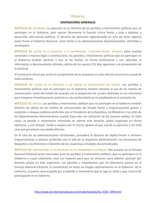 http://www.secretariasenado.gov.co/senado/basedoc/ley_0130_1994.html
TÍTULO VII.
DISPOSICIONES GENERALES
ARTÍCULO 32. DEFINICIÓN. La oposición es un derecho de los partidos y movimientos políticos que no
participen en el Gobierno, para ejercer libremente la función crítica frente a éste y plantear y
desarrollar alternativas políticas. El derecho de oposición reglamentado en esta ley tiene vigencia
tanto frente al Gobierno Nacional, como frente a las administraciones departamentales, distritales y
municipales.
ARTÍCULO 33. ACCESO DE LA OPOSICIÓN A LA INFORMACIÓN Y DOCUMENTACIÓN OFICIALES. Salvo asuntos
sometidos a reserva legal o constitucional, los partidos y movimientos políticos que no participen en
el Gobierno tendrán derecho a que se les facilite, en forma preferencial y con celeridad, la
información y documentación oficiales, dentro de los quince (15) días siguientes a la presentación de
la solicitud.
El funcionario oficial que omita el cumplimiento de lo dispuesto en este artículo incurrirá en causal de
mala conducta.
ARTÍCULO 34. ACCESO DE LA OPOSICIÓN A LOS MEDIOS DE COMUNICACIÓN DEL ESTADO. Los partidos y
movimientos políticos que no participen en el Gobierno, tendrán derecho al uso de los medios de
comunicación social del Estado de acuerdo con la proporción de curules obtenidas en las elecciones
para Congreso inmediatamente anteriores y de conformidad con lo establecido en la presente ley.
ARTÍCULO 35. RÉPLICA. Los partidos y movimientos políticos que no participen en el Gobierno tendrán
derecho de réplica en los medios de comunicación del Estado frente a tergiversaciones graves y
evidentes o ataques públicos proferidos por el Presidente de la República, los Ministros o los Jefes de
los Departamentos Administrativos cuando haya sido con utilización de los mismos medios. En tales
casos, el partido o movimiento interesado en ejercer este derecho, podrá responder en forma
oportuna, y con tiempo, medio y espacio por lo menos iguales al que suscitó su ejercicio, y en todo
caso que garanticen una amplia difusión.
En el caso de las administraciones territoriales, procederá el derecho de réplica frente a similares
tergiversaciones o ataques proferidos por el Jefe de la respectiva administración, los Secretarios de
Despacho y los Directores o Gerentes de las respectivas entidades descentralizadas.
ARTÍCULO 36. PARTICIPACIÓN DE LA OPOSICIÓN EN LOS ORGANISMOS ELECTORALES. Dos puestos en el Consejo
Nacional Electoral serán reservados para los partidos y movimientos políticos que no participen en el
Gobierno y cuyas votaciones sean las mayores pero que no alcancen para obtener posición por
derecho propio en este organismo. Los partidos y movimientos que así obtuvieren puesto en el
Consejo Nacional Electoral, lo mantendrán en tanto no tengan representación en el Gobierno. De lo
contrario, el puesto será ocupado por el partido o movimiento que le siga en votos y que carezca de
participación en el Gobierno.
 