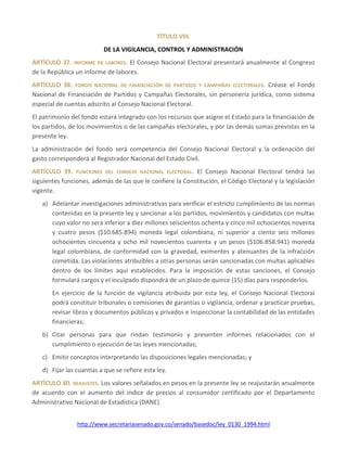 http://www.secretariasenado.gov.co/senado/basedoc/ley_0130_1994.html
TÍTULO VIII.
DE LA VIGILANCIA, CONTROL Y ADMINISTRACIÓN
ARTÍCULO 37. INFORME DE LABORES. El Consejo Nacional Electoral presentará anualmente al Congreso
de la República un informe de labores.
ARTÍCULO 38. FONDO NACIONAL DE FINANCIACIÓN DE PARTIDOS Y CAMPAÑAS ELECTORALES. Créase el Fondo
Nacional de Financiación de Partidos y Campañas Electorales, sin personería jurídica, como sistema
especial de cuentas adscrito al Consejo Nacional Electoral.
El patrimonio del fondo estará integrado con los recursos que asigne el Estado para la financiación de
los partidos, de los movimientos o de las campañas electorales, y por las demás sumas previstas en la
presente ley.
La administración del fondo será competencia del Consejo Nacional Electoral y la ordenación del
gasto corresponderá al Registrador Nacional del Estado Civil.
ARTÍCULO 39. FUNCIONES DEL CONSEJO NACIONAL ELECTORAL. El Consejo Nacional Electoral tendrá las
siguientes funciones, además de las que le confiere la Constitución, el Código Electoral y la legislación
vigente.
a) Adelantar investigaciones administrativas para verificar el estricto cumplimiento de las normas
contenidas en la presente ley y sancionar a los partidos, movimientos y candidatos con multas
cuyo valor no será inferior a diez millones seiscientos ochenta y cinco mil ochocientos noventa
y cuatro pesos ($10.685.894) moneda legal colombiana, ni superior a ciento seis millones
ochocientos cincuenta y ocho mil novecientos cuarenta y un pesos ($106.858.941) moneda
legal colombiana, de conformidad con la gravedad, eximentes y atenuantes de la infracción
cometida. Las violaciones atribuibles a otras personas serán sancionadas con multas aplicables
dentro de los límites aquí establecidos. Para la imposición de estas sanciones, el Consejo
formulará cargos y el inculpado dispondrá de un plazo de quince (15) días para responderlos.
En ejercicio de la función de vigilancia atribuida por esta ley, el Consejo Nacional Electoral
podrá constituir tribunales o comisiones de garantías o vigilancia, ordenar y practicar pruebas,
revisar libros y documentos públicos y privados e inspeccionar la contabilidad de las entidades
financieras;
b) Citar personas para que rindan testimonio y presenten informes relacionados con el
cumplimiento o ejecución de las leyes mencionadas;
c) Emitir conceptos interpretando las disposiciones legales mencionadas; y
d) Fijar las cuantías a que se refiere esta ley.
ARTÍCULO 40. REAJUSTES. Los valores señalados en pesos en la presente ley se reajustarán anualmente
de acuerdo con el aumento del índice de precios al consumidor certificado por el Departamento
Administrativo Nacional de Estadística (DANE).
 