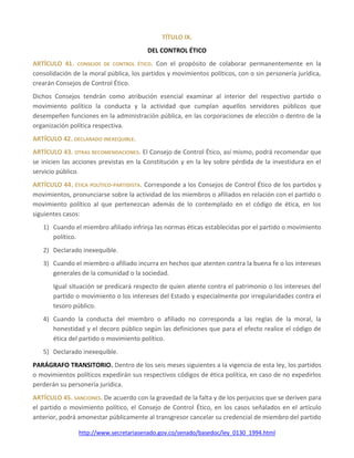 http://www.secretariasenado.gov.co/senado/basedoc/ley_0130_1994.html
TÍTULO IX.
DEL CONTROL ÉTICO
ARTÍCULO 41. CONSEJOS DE CONTROL ÉTICO. Con el propósito de colaborar permanentemente en la
consolidación de la moral pública, los partidos y movimientos políticos, con o sin personería jurídica,
crearán Consejos de Control Ético.
Dichos Consejos tendrán como atribución esencial examinar al interior del respectivo partido o
movimiento político la conducta y la actividad que cumplan aquellos servidores públicos que
desempeñen funciones en la administración pública, en las corporaciones de elección o dentro de la
organización política respectiva.
ARTÍCULO 42. DECLARADO INEXEQUIBLE.
ARTÍCULO 43. OTRAS RECOMENDACIONES. El Consejo de Control Ético, así mismo, podrá recomendar que
se inicien las acciones previstas en la Constitución y en la ley sobre pérdida de la investidura en el
servicio público.
ARTÍCULO 44. ÉTICA POLÍTICO-PARTIDISTA. Corresponde a los Consejos de Control Ético de los partidos y
movimientos, pronunciarse sobre la actividad de los miembros o afiliados en relación con el partido o
movimiento político al que pertenezcan además de lo contemplado en el código de ética, en los
siguientes casos:
1) Cuando el miembro afiliado infrinja las normas éticas establecidas por el partido o movimiento
político.
2) Declarado inexequible.
3) Cuando el miembro o afiliado incurra en hechos que atenten contra la buena fe o los intereses
generales de la comunidad o la sociedad.
Igual situación se predicará respecto de quien atente contra el patrimonio o los intereses del
partido o movimiento o los intereses del Estado y especialmente por irregularidades contra el
tesoro público.
4) Cuando la conducta del miembro o afiliado no corresponda a las reglas de la moral, la
honestidad y el decoro público según las definiciones que para el efecto realice el código de
ética del partido o movimiento político.
5) Declarado inexequible.
PARÁGRAFO TRANSITORIO. Dentro de los seis meses siguientes a la vigencia de esta ley, los partidos
o movimientos políticos expedirán sus respectivos códigos de ética política, en caso de no expedirlos
perderán su personería jurídica.
ARTÍCULO 45. SANCIONES. De acuerdo con la gravedad de la falta y de los perjuicios que se deriven para
el partido o movimiento político, el Consejo de Control Ético, en los casos señalados en el artículo
anterior, podrá amonestar públicamente al transgresor cancelar su credencial de miembro del partido
 
