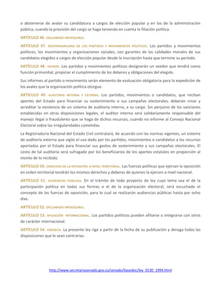 http://www.secretariasenado.gov.co/senado/basedoc/ley_0130_1994.html
o abstenerse de avalar su candidatura a cargos de elección popular y en los de la administración
pública, cuando la provisión del cargo se haga teniendo en cuenta la filiación política.
ARTÍCULO 46. DECLARADO INEXEQUIBLE.
ARTÍCULO 47. RESPONSABILIDAD DE LOS PARTIDOS Y MOVIMIENTOS POLÍTICOS. Los partidos y movimientos
políticos, los movimientos y organizaciones sociales, son garantes de las calidades morales de sus
candidatos elegidos a cargos de elección popular desde la inscripción hasta que termine su período.
ARTÍCULO 48. VEEDOR. Los partidos y movimientos políticos designarán un veedor que tendrá como
función primordial, propiciar el cumplimiento de los deberes y obligaciones del elegido.
Sus informes al partido o movimiento serán elemento de evaluación obligatoria para la expedición de
los avales que la organización política otorgue.
ARTÍCULO 49. AUDITORÍA INTERNA Y EXTERNA. Los partidos, movimientos o candidatos, que reciban
aportes del Estado para financiar su sostenimiento o sus campañas electorales, deberán crear y
acreditar la existencia de un sistema de auditoría interna, a su cargo. Sin perjuicio de las sanciones
establecidas en otras disposiciones legales, el auditor interno será solidariamente responsable del
manejo ilegal o fraudulento que se haga de dichos recursos, cuando no informe al Consejo Nacional
Electoral sobre las irregularidades cometidas.
La Registraduría Nacional del Estado Civil contratará, de acuerdo con las normas vigentes, un sistema
de auditoría externa que vigile el uso dado por los partidos, movimientos o candidatos a los recursos
aportados por el Estado para financiar sus gastos de sostenimiento y sus campañas electorales. El
costo de tal auditoría será sufragado por los beneficiarios de los aportes estatales en proporción al
monto de lo recibido.
ARTÍCULO 50. DERECHOS DE LA OPOSICIÓN A NIVEL TERRITORIAL. Las fuerzas políticas que ejerzan la oposición
en orden territorial tendrán los mismos derechos y deberes de quienes la ejercen a nivel nacional.
ARTÍCULO 51. AUDIENCIAS PÚBLICAS. En el trámite de todo proyecto de ley cuyo tema sea el de la
participación política en todas sus formas o el de la organización electoral, será escuchado el
concepto de las fuerzas de oposición, para lo cual se realizarán audiencias públicas hasta por ocho
días.
ARTÍCULO 52. DECLARADO INEXEQUIBLE.
ARTÍCULO 53. AFILIACIÓN INTERNACIONAL. Los partidos políticos pueden afiliarse o integrarse con otros
de carácter internacional.
ARTÍCULO 54. VIGENCIA. La presente ley rige a partir de la fecha de su publicación y deroga todas las
disposiciones que le sean contrarias.
 