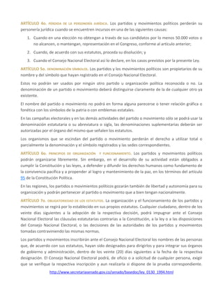 http://www.secretariasenado.gov.co/senado/basedoc/ley_0130_1994.html
ARTÍCULO 4o. PÉRDIDA DE LA PERSONERÍA JURÍDICA. Los partidos y movimientos políticos perderán su
personería jurídica cuando se encuentren incursos en una de las siguientes causas:
1. Cuando en una elección no obtengan a través de sus candidatos por lo menos 50.000 votos o
no alcancen, o mantengan, representación en el Congreso, conforme al artículo anterior;
2. Cuando, de acuerdo con sus estatutos, proceda su disolución; y
3. Cuando el Consejo Nacional Electoral así lo declare, en los casos previstos por la presente Ley.
ARTÍCULO 5o. DENOMINACIÓN SÍMBOLOS. Los partidos y los movimientos políticos son propietarios de su
nombre y del símbolo que hayan registrado en el Consejo Nacional Electoral.
Estos no podrán ser usados por ningún otro partido u organización política reconocida o no. La
denominación de un partido o movimiento deberá distinguirse claramente de la de cualquier otro ya
existente.
El nombre del partido o movimiento no podrá en forma alguna parecerse o tener relación gráfica o
fonética con los símbolos de la patria o con emblemas estatales.
En las campañas electorales y en las demás actividades del partido o movimiento sólo se podrá usar la
denominación estatutaria o su abreviatura o sigla, las denominaciones suplementarias deberán ser
autorizadas por el órgano del mismo que señalen los estatutos.
Los organismos que se escindan del partido o movimiento perderán el derecho a utilizar total o
parcialmente la denominación y el símbolo registrados y las sedes correspondientes.
ARTÍCULO 6o. PRINCIPIOS DE ORGANIZACIÓN Y FUNCIONAMIENTO. Los partidos y movimientos políticos
podrán organizarse libremente. Sin embargo, en el desarrollo de su actividad están obligados a
cumplir la Constitución y las leyes, a defender y difundir los derechos humanos como fundamento de
la convivencia pacífica y a propender al logro y mantenimiento de la paz, en los términos del artículo
95 de la Constitución Política.
En las regiones, los partidos o movimientos políticos gozarán también de libertad y autonomía para su
organización y podrán pertenecer al partido o movimiento que a bien tengan nacionalmente.
ARTÍCULO 7o. OBLIGATORIEDAD DE LOS ESTATUTOS. La organización y el funcionamiento de los partidos y
movimientos se regirá por lo establecido en sus propios estatutos. Cualquier ciudadano, dentro de los
veinte días siguientes a la adopción de la respectiva decisión, podrá impugnar ante el Consejo
Nacional Electoral las cláusulas estatutarias contrarias a la Constitución, a la ley o a las disposiciones
del Consejo Nacional Electoral, o las decisiones de las autoridades de los partidos y movimientos
tomadas contraviniendo las mismas normas.
Los partidos y movimientos inscribirán ante el Consejo Nacional Electoral los nombres de las personas
que, de acuerdo con sus estatutos, hayan sido designados para dirigirlos y para integrar sus órganos
de gobierno y administración, dentro de los veinte (20) días siguientes a la fecha de la respectiva
designación. El Consejo Nacional Electoral podrá, de oficio o a solicitud de cualquier persona, exigir
que se verifique la respectiva inscripción y aun realizarla si dispone de la prueba correspondiente.
 