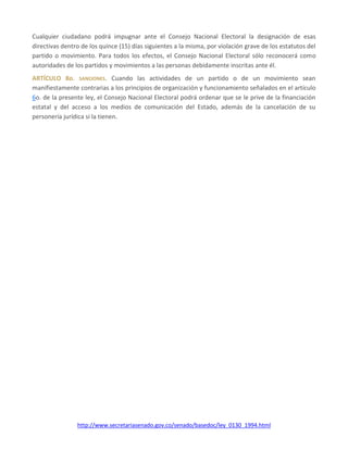 http://www.secretariasenado.gov.co/senado/basedoc/ley_0130_1994.html
Cualquier ciudadano podrá impugnar ante el Consejo Nacional Electoral la designación de esas
directivas dentro de los quince (15) días siguientes a la misma, por violación grave de los estatutos del
partido o movimiento. Para todos los efectos, el Consejo Nacional Electoral sólo reconocerá como
autoridades de los partidos y movimientos a las personas debidamente inscritas ante él.
ARTÍCULO 8o. SANCIONES. Cuando las actividades de un partido o de un movimiento sean
manifiestamente contrarias a los principios de organización y funcionamiento señalados en el artículo
6o. de la presente ley, el Consejo Nacional Electoral podrá ordenar que se le prive de la financiación
estatal y del acceso a los medios de comunicación del Estado, además de la cancelación de su
personería jurídica si la tienen.
 
