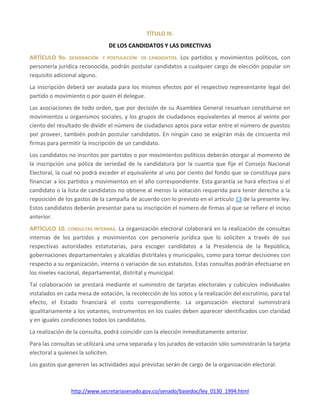 http://www.secretariasenado.gov.co/senado/basedoc/ley_0130_1994.html
TÍTULO III.
DE LOS CANDIDATOS Y LAS DIRECTIVAS
ARTÍCULO 9o. DESIGNACIÓN Y POSTULACIÓN DE CANDIDATOS. Los partidos y movimientos políticos, con
personería jurídica reconocida, podrán postular candidatos a cualquier cargo de elección popular sin
requisito adicional alguno.
La inscripción deberá ser avalada para los mismos efectos por el respectivo representante legal del
partido o movimiento o por quien él delegue.
Las asociaciones de todo orden, que por decisión de su Asamblea General resuelvan constituirse en
movimientos u organismos sociales, y los grupos de ciudadanos equivalentes al menos al veinte por
ciento del resultado de dividir el número de ciudadanos aptos para votar entre el número de puestos
por proveer, también podrán postular candidatos. En ningún caso se exigirán más de cincuenta mil
firmas para permitir la inscripción de un candidato.
Los candidatos no inscritos por partidos o por movimientos políticos deberán otorgar al momento de
la inscripción una póliza de seriedad de la candidatura por la cuantía que fije el Consejo Nacional
Electoral, la cual no podrá exceder el equivalente al uno por ciento del fondo que se constituya para
financiar a los partidos y movimientos en el año correspondiente. Esta garantía se hará efectiva si el
candidato o la lista de candidatos no obtiene al menos la votación requerida para tener derecho a la
reposición de los gastos de la campaña de acuerdo con lo previsto en el artículo 13 de la presente ley.
Estos candidatos deberán presentar para su inscripción el número de firmas al que se refiere el inciso
anterior.
ARTÍCULO 10. CONSULTAS INTERNAS. La organización electoral colaborará en la realización de consultas
internas de los partidos y movimientos con personería jurídica que lo soliciten a través de sus
respectivas autoridades estatutarias, para escoger candidatos a la Presidencia de la República,
gobernaciones departamentales y alcaldías distritales y municipales, como para tomar decisiones con
respecto a su organización, interna o variación de sus estatutos. Estas consultas podrán efectuarse en
los niveles nacional, departamental, distrital y municipal.
Tal colaboración se prestará mediante el suministro de tarjetas electorales y cubículos individuales
instalados en cada mesa de votación, la recolección de los votos y la realización del escrutinio, para tal
efecto, el Estado financiará el costo correspondiente. La organización electoral suministrará
igualitariamente a los votantes, instrumentos en los cuales deben aparecer identificados con claridad
y en iguales condiciones todos los candidatos.
La realización de la consulta, podrá coincidir con la elección inmediatamente anterior.
Para las consultas se utilizará una urna separada y los jurados de votación sólo suministrarán la tarjeta
electoral a quienes la soliciten.
Los gastos que generen las actividades aquí previstas serán de cargo de la organización electoral.
 