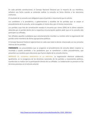 http://www.secretariasenado.gov.co/senado/basedoc/ley_0130_1994.html
En cada período constitucional, el Consejo Nacional Electoral por la mayoría de sus miembros,
señalará una fecha cuando se pretenda realizar la consulta en fecha distinta a las elecciones
ordinarias.
El resultado de la consulta será obligatorio para el partido o movimiento que la solicite.
Los candidatos a la presidencia, a gobernaciones y alcaldías de los partidos que se acojan al
procedimiento de la consulta, serán escogidos el mismo día y por el mismo mecanismo.
Los partidos cuya lista de carnetización exceda el cincuenta por ciento (50%) de la última votación
obtenida por el partido dentro de la respectiva circunscripción podrán pedir que en la consulta sólo
participen sus afiliados.
Son afiliados aquellos ciudadanos que voluntariamente inscriben su nombre ante la organización del
partido como miembros de dichas agrupaciones políticas.
El Consejo Nacional Electoral reglamentará en cada caso todo lo demás relacionado con las consultas
internas de los partidos.
PARÁGRAFO. Los precandidatos que se acogieron al procedimiento de consulta deben respetar su
resultado y queda prohibido a los perdedores que se sometieron a dicho procedimiento, que
presenten sus nombres para elecciones que fueron objeto de la consulta interna.
ARTÍCULO 11. ESCOGENCIA DEMOCRÁTICA DE LAS DIRECTIVAS. La organización electoral colaborará,
igualmente, en la escogencia de las directivas nacionales de los partidos y movimientos políticos,
cuando ésta se realice con la participación directa de sus afiliados. La colaboración se prestará en los
términos previstos en el artículo anterior.
 