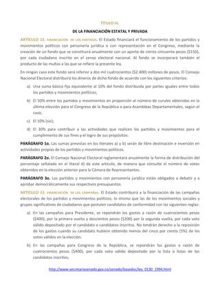 http://www.secretariasenado.gov.co/senado/basedoc/ley_0130_1994.html
TÍTULO IV.
DE LA FINANCIACIÓN ESTATAL Y PRIVADA
ARTÍCULO 12. FINANCIACIÓN DE LOS PARTIDOS. El Estado financiará el funcionamiento de los partidos y
movimientos políticos con personería jurídica o con representación en el Congreso, mediante la
creación de un fondo que se constituirá anualmente con un aporte de ciento cincuenta pesos ($150),
por cada ciudadano inscrito en el censo electoral nacional. Al fondo se incorporará también el
producto de las multas a las que se refiere la presente ley.
En ningún caso este fondo será inferior a dos mil cuatrocientos ($2.400) millones de pesos. El Consejo
Nacional Electoral distribuirá los dineros de dicho fondo de acuerdo con los siguientes criterios:
a) Una suma básica fija equivalente al 10% del fondo distribuida por partes iguales entre todos
los partidos y movimientos políticos;
b) El 50% entre los partidos y movimientos en proporción al número de curules obtenidas en la
última elección para el Congreso de la República o para Asambleas Departamentales, según el
caso;
c) El 10% (sic);
d) El 30% para contribuir a las actividades que realicen los partidos y movimientos para el
cumplimiento de sus fines y el logro de sus propósitos:
PARÁGRAFO 1o. Las sumas previstas en los literales a) y b) serán de libre destinación e inversión en
actividades propias de los partidos y movimientos políticos.
PARÁGRAFO 2o. El Consejo Nacional Electoral reglamentará anualmente la forma de distribución del
porcentaje señalado en el literal d) de este artículo, de manera que consulte el número de votos
obtenidos en la elección anterior para la Cámara de Representantes.
PARÁGRAFO 3o. Los partidos y movimientos con personería jurídica están obligados a debatir y a
aprobar democráticamente sus respectivos presupuestos.
ARTÍCULO 13. FINANCIACIÓN DE LAS CAMPAÑAS. El Estado contribuirá a la financiación de las campañas
electorales de los partidos y movimientos políticos, lo mismo que las de los movimientos sociales y
grupos significativos de ciudadanos que postulen candidatos de conformidad con las siguientes reglas:
a) En las campañas para Presidente, se repondrán los gastos a razón de cuatrocientos pesos
($400), por la primera vuelta y doscientos pesos ($200) por la segunda vuelta, por cada voto
válido depositado por el candidato o candidatos inscritos. No tendrán derecho a la reposición
de los gastos cuando su candidato hubiere obtenido menos del cinco por ciento (5%) de los
votos válidos en la elección.
b) En las campañas para Congreso de la República, se repondrán los gastos a razón de
cuatrocientos pesos ($400), por cada voto válido depositado por la lista o listas de los
candidatos inscritos;
 