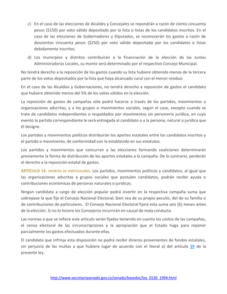 http://www.secretariasenado.gov.co/senado/basedoc/ley_0130_1994.html
c) En el caso de las elecciones de Alcaldes y Concejales se repondrán a razón de ciento cincuenta
pesos ($150) por voto válido depositado por la lista o listas de los candidatos inscritos. En el
caso de las elecciones de Gobernadores y Diputados, se reconocerán los gastos a razón de
doscientos cincuenta pesos ($250) por voto válido depositado por los candidatos o listas
debidamente inscritos.
d) Los municipios y distritos contribuirán a la financiación de la elección de las Juntas
Administradoras Locales, su monto será determinado por el respectivo Concejo Municipal.
No tendrá derecho a la reposición de los gastos cuando su lista hubiere obtenido menos de la tercera
parte de los votos depositados por la lista que haya alcanzado curul con el menor residuo.
En el caso de las Alcaldías y Gobernaciones, no tendrá derecho a reposición de gastos el candidato
que hubiere obtenido menos del 5% de los votos válidos en la elección.
La reposición de gastos de campañas sólo podrá hacerse a través de los partidos, movimientos u
organizaciones adscritas, y a los grupos o movimientos sociales, según el caso, excepto cuando se
trate de candidatos independientes o respaldados por movimientos sin personería jurídica, en cuyo
evento la partida correspondiente le será entregada al candidato o a la persona, natural o jurídica que
él designe.
Los partidos y movimientos políticos distribuirán los aportes estatales entre los candidatos inscritos y
el partido o movimiento, de conformidad con lo establecido en sus estatutos.
Los partidos y movimientos que concurran a las elecciones formando coaliciones determinarán
previamente la forma de distribución de los aportes estatales a la campaña. De lo contrario, perderán
el derecho a la reposición estatal de gastos.
ARTÍCULO 14. APORTES DE PARTICULARES. Los partidos, movimientos políticos y candidatos, al igual que
las organizaciones adscritas a grupos sociales que postulen candidatos, podrán recibir ayuda o
contribuciones económicas de personas naturales o jurídicas.
Ningún candidato a cargo de elección popular podrá invertir en la respectiva campaña suma que
sobrepase la que fije el Consejo Nacional Electoral, bien sea de su propio peculio, del de su familia o
de contribuciones de particulares. El Consejo Nacional Electoral fijará esta suma seis (6) meses antes
de la elección. Si no lo hiciere los Consejeros incurrirán en causal de mala conducta.
Las normas a que se refiere este artículo serán fijadas teniendo en cuenta los costos de las campañas,
el censo electoral de las circunscripciones y la apropiación que el Estado haga para reponer
parcialmente los gastos efectuados durante ellas.
El candidato que infrinja esta disposición no podrá recibir dineros provenientes de fondos estatales,
sin perjuicio de las multas a que hubiere lugar de acuerdo con el literal a) del artículo 39 de la
presente ley.
 