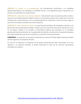 http://www.secretariasenado.gov.co/senado/basedoc/ley_0130_1994.html
ARTÍCULO 15. ENTREGA DE LAS CONTRIBUCIONES. Las contribuciones particulares a un candidato
determinado deberán ser entregadas al candidato mismo, o a la organización que lo represente, o al
partido o al movimiento al cual pertenezca.
ARTÍCULO 16. DONACIONES DE LAS PERSONAS JURÍDICAS. Toda donación que una persona jurídica realice a
favor de una campaña electoral, deberá contar con autorización expresa de la mitad más uno de los
miembros de la junta directiva o de la asamblea general de accionistas o junta de socios, según el
caso. De ello se dejará constancia en el acta respectiva.
ARTÍCULO 17. LÍNEAS ESPECIALES DE CRÉDITO. La Junta Directiva del Banco de la República ordenará a los
bancos abrir líneas especiales de crédito, cuando menos tres (3) meses antes de las elecciones, con el
fin de otorgar créditos a los partidos y movimientos políticos que participen en la campaña,
garantizados preferencialmente con la pignoración del derecho resultante de la reposición de gastos
que haga el Estado de acuerdo con lo previsto en el artículo 13 de la presente ley.
PARÁGRAFO. La reposición de los gastos electorales por parte del Estado deberá efectuarse dentro
del mes siguiente a la respectiva elección.
En caso de no efectuarse la reposición de los gastos electorales por parte del Estado, en el mes
siguiente a la respectiva elección, el Estado reconocerá el valor de los intereses previamente
acordados con el Banco.
 