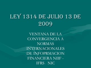 Ley 1314 de juLio 13 deLey 1314 de juLio 13 de
20092009
VENTANA DE LA
CONVERGENCIA A
NORMAS
INTERNACIONALES
DE INFOPRMACION
FINANCIERA NIIF -
IFRS - NIC
 
