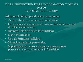 04/07/2013 15
DE LA PROTECCION DE LA INFORMACION Y DE LOS
DATOS
Ley 1273 de enero 5 de 2009
Adiciona al código penal delitos tales como:
• Acceso abusivo a un sistema informático.
• Obstaculización ilegitima de sistema informático o red
de telecomunicaciones.
• Interceptación de datos informáticos.
• Daño informático.
• Uso de Software malicioso
• Violación de datos personales.
• Suplantación de sitios web para capturar datos
personales y otros atentados informáticos
 