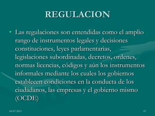 04/07/2013 19
REGULACION
• Las regulaciones son entendidas como el amplio
rango de instrumentos legales y decisiones
constituciones, leyes parlamentarias,
legislaciones subordinadas, decretos, ordenes,
normas licencias, códigos y aún los instrumentos
informales mediante los cuales los gobiernos
establecen condiciones en la conducta de los
ciudadanos, las empresas y el gobierno mismo
(OCDE)
 