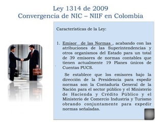 .
	
  
Ley 1314 de 2009
Convergencia de NIC – NIIF en Colombia
Características de la Ley:
1.  Emisor de las Normas , acabando con las
atribuciones de las Superintendencias y
otros organismos del Estado para un total
de 39 emisores de normas contables que 
tienen actualmente 19 Planes únicos de
Cuentas PUCS.
Se establece que los emisores bajo la
dirección de la Presidencia para expedir
normas son la Contaduría General de la
Nación para el sector público y el Ministerio
de Hacienda y Crédito Público y el
Ministerio de Comercio Industria y Turismo 
obrando conjuntamente para expedir
normas señaladas.
 