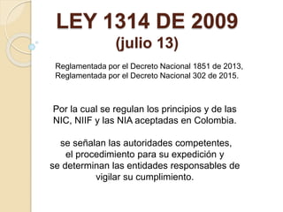 LEY 1314 DE 2009
(julio 13)
Reglamentada por el Decreto Nacional 1851 de 2013,
Reglamentada por el Decreto Nacional 302 de 2015.
Por la cual se regulan los principios y de las
NIC, NIIF y las NIA aceptadas en Colombia.
se señalan las autoridades competentes,
el procedimiento para su expedición y
se determinan las entidades responsables de
vigilar su cumplimiento.
 
