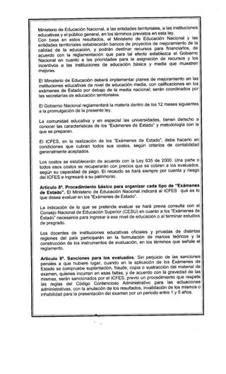 Ministerio de Educación Nacional, a las entidades territoriales, a las instituciones
educativas y el público general, en los términos previstos en esta ley.
Con base en estos resultados, el Ministerio de Educación Nacional y las
entidades territoriales establecerán bancos de proyectos de mejoramiento de la
calidad de la educación, y podrán destinar recursos para financiarlos, de
acuerdo con la reglamentación que para tal efecto establezca el Gobierno
Nacional en cuanto a las prioridades para la asignación de recursos y los
incentivos a las instituciones de educación básica y media que muestren
mejoras.
El Ministerio de Educación deberá implementar planes de mejoramiento en las
instituciones educativas de nivel de educación media, con calificaciones en los
exámenes de Estado por debajo de la media nacional; serán coordinados por
las secretarias de educación territoriales.
El Gobierno Nacional reglamentará la materia dentro de los 12 meses siguientes
a la promulgación de la presente ley.
La comunidad educativa y en especial las universidades, tienen derecho a
conocer las caracteristicas de los "Exámenes de Estado" y metodologia con la
que se preparan.
El ICFES, en la realización de los "Exámenes de Estado", debe hacerlo en
condiciones que cubran todos sus costos, según criterios de contabilidad
generalmente aceptados.
Los costos se establecerán de acuerdo con la Ley 635 de 2000. Una parte o
todos esos costos se recuperarán con precios que se cobren a los evaluados,
según su capacidad de pago. El recaudo se hará siempre por cuenta y riesgo
dellCFES e ingresará a su patrimonio.
Artículo 8°. Procedimiento básico para organizar cada tipo de "Exámenes
de Estado". El Ministerio de Educación Nacional indicará al ICFES qué es lo
que desea evaluar en los "Exámenes de Estado".
La indicación de lo que se pretende evaluar se hará previa consulta con el
Consejo Nacional de Educación Superior (CESU) en cuanto a los "Exámenes de
Estado" necesarios para ingresar a ese nivel de educación o al terminar estudios
de pregrado.
Los docentes de instituciones educativas oficiales y privadas de distintas
regiones del pais participarán en la formulación de marcos teóricos y la
construcción de los instrumentos de evaluación, en los términos que señale el
reglamento.
Artículo 9°. Sanciones para los evaluados. Sin perjuicio de las sanciones
penales a que hubiere lugar, cuando en la aplicación de los Exámenes de
Estado se compruebe suplantación, fraude, copia o sustracción del material de
examen, quienes incurran en esas faltas, y de acuerdo con la gravedad de las
mismas, serán sancionados por el ICFES, previo un procedimiento que respete
las reglas del Código Contencioso Administrativo para las actuaciones
administrativas, con la anulación de los resultados, invalidación de los mismos o
inhabilidad para la presentación del examen por un periodo entre 1 y 5 años.
 