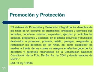 Promoción y Protección  ” El sistema de Promoción y Protección integral de los derechos de los niños es un conjunto de organismos, entidades y servicios que formulan, coordinan, orientan, supervisan, ejecutan y controlan las políticas, programas y acciones, en el ámbito provincial y municipal, destinados a promover, prevenir, asistir, proteger, resguardar y restablecer los derechos de los niños, así como establecer los medios a través de los cuales se asegure el efectivo goce de los derechos y garantías reconocidos en la Constitución Nacional, Constitución de la Pcia. De Bs. As., la CDN y demás tratados de DDHH.” (Art. 14 ley 13298) 