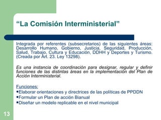 “ La Comisión Interministerial” Integrada por referentes (subsecretarios) de las siguientes áreas: Desarrollo Humano, Gobierno, Justicia, Seguridad, Producción, Salud, Trabajo, Cultura y Educación, DDHH y Deportes y Turismo. (Creada por Art. 23. Ley 13298). Es una instancia de coordinación para designar, regular y definir funciones de las distintas áreas en la implementación del Plan de Acción Interministerial. Funciones: Elaborar orientaciones y directrices de las políticas de PPDDN Formular un Plan de acción Bianual Diseñar un modelo replicable en el nivel municipal 