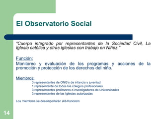 El Observatorio Social “ Cuerpo integrado por representantes de la Sociedad Civil, La Iglesia católica y otras iglesias con trabajo en Niñez.” Función: Monitoreo y evaluación de los programas y acciones de la promoción y protección de los derechos del niño. Miembros: 3 representantes de ONG’s de infancia y juventud 1 representante de todos los colegios profesionales 3 representantes profesores o investigadores de Universidades 3 representantes de las Iglesias autorizadas Los miembros se desempeñarán Ad-Honorem 
